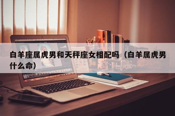 白羊座属虎男和天秤座女相配吗(白羊属虎男什么命)