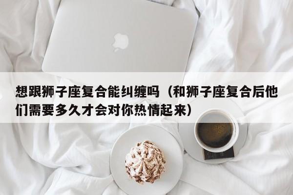 想跟狮子座复合能纠缠吗(和狮子座复合后他们需要多久才会对你热情起来)