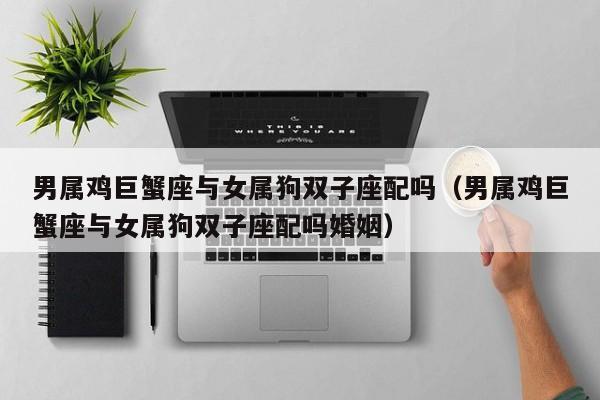 男属鸡巨蟹座与女属狗双子座配吗(男属鸡巨蟹座与女属狗双子座配吗婚姻)