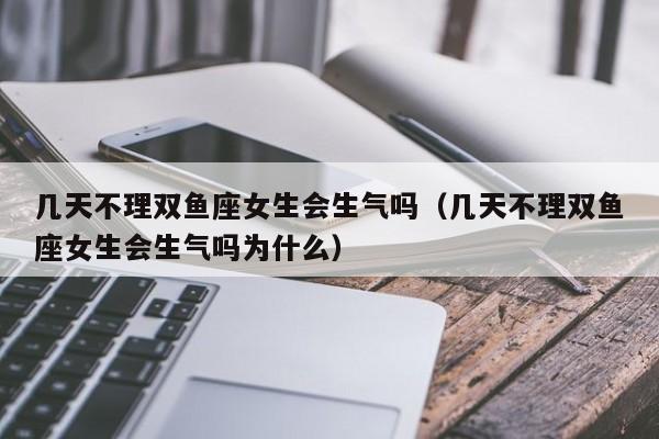 几天不理双鱼座女生会生气吗(几天不理双鱼座女生会生气吗为什么)