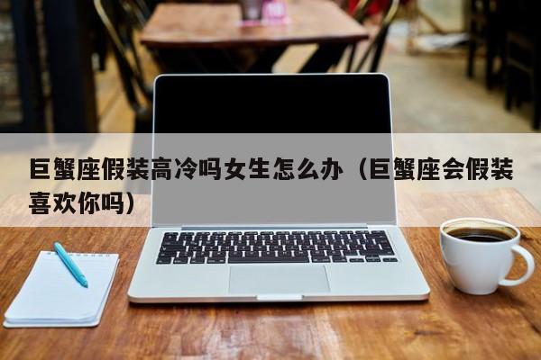 巨蟹座假装高冷吗女生怎么办(巨蟹座会假装喜欢你吗)