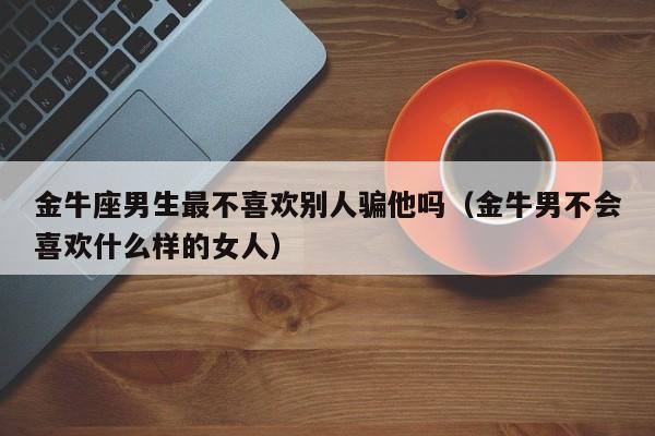 金牛座男生最不喜欢别人骗他吗(金牛男不会喜欢什么样的女人)