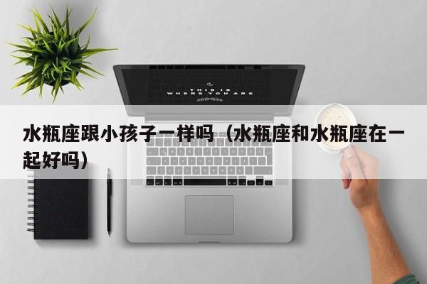 水瓶座跟小孩子一样吗(水瓶座和水瓶座在一起好吗)