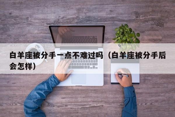 白羊座被分手一点不难过吗(白羊座被分手后会怎样)