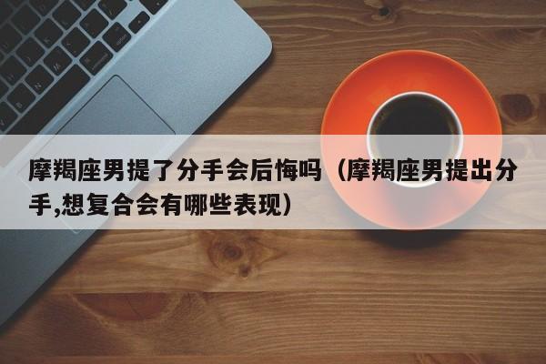 摩羯座男提了分手会后悔吗(摩羯座男提出分手,想复合会有哪些表现)