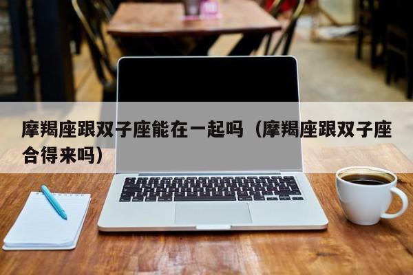 摩羯座跟双子座能在一起吗(摩羯座跟双子座合得来吗)