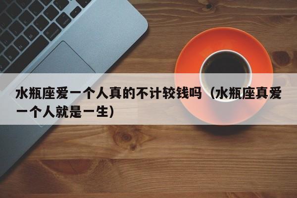 水瓶座爱一个人真的不计较钱吗(水瓶座真爱一个人就是一生)