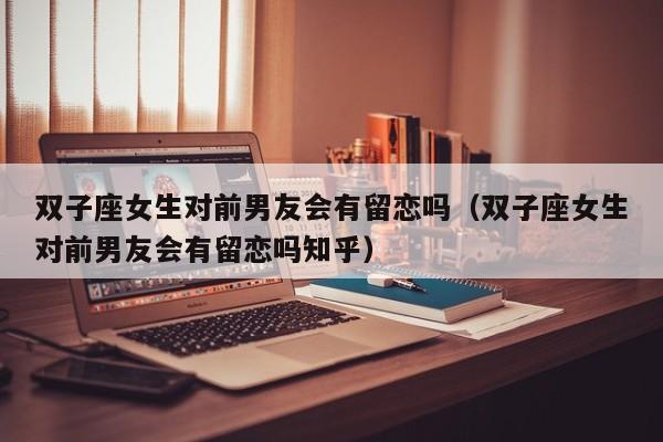 双子座女生对前男友会有留恋吗(双子座女生对前男友会有留恋吗知乎)