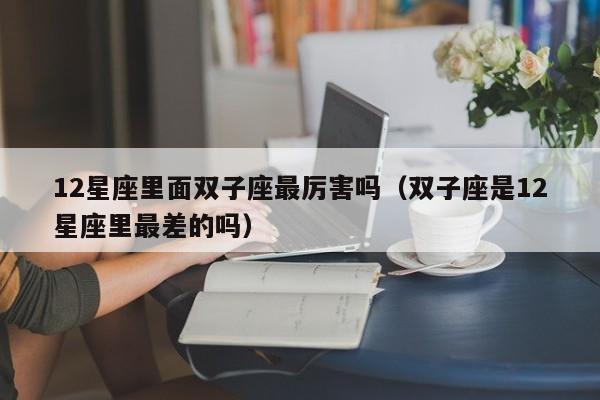 12星座里面双子座最厉害吗(双子座是12星座里最差的吗)