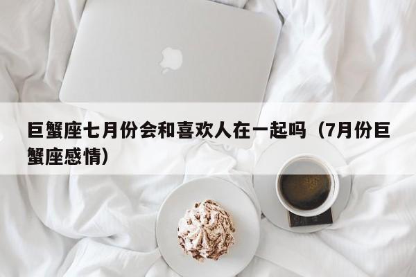 巨蟹座七月份会和喜欢人在一起吗(7月份巨蟹座感情)