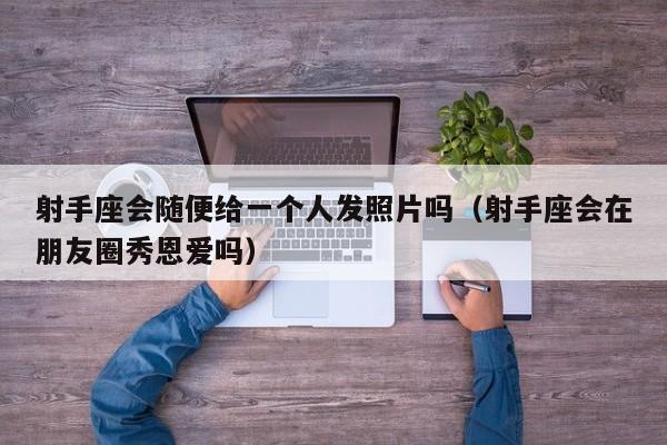射手座会随便给一个人发照片吗(射手座会在朋友圈秀恩爱吗)
