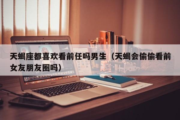 天蝎座都喜欢看前任吗男生(天蝎会偷偷看前女友朋友圈吗)