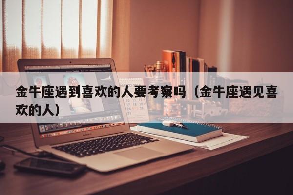 金牛座遇到喜欢的人要考察吗(金牛座遇见喜欢的人)