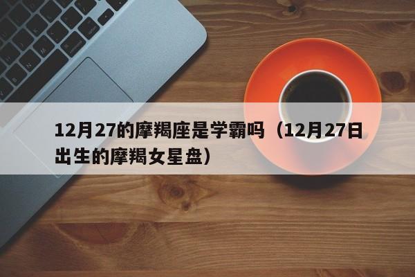 12月27的摩羯座是学霸吗(12月27日出生的摩羯女星盘)