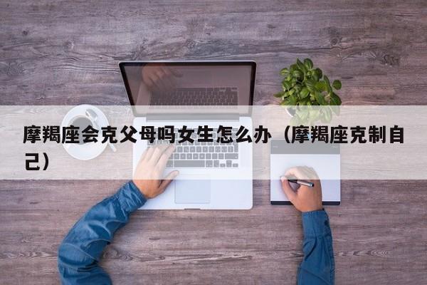 摩羯座会克父母吗女生怎么办(摩羯座克制自己)
