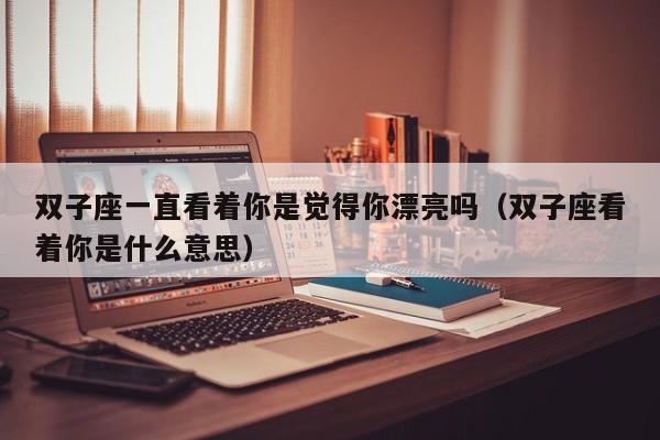 双子座一直看着你是觉得你漂亮吗(双子座看着你是什么意思)