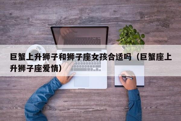 巨蟹上升狮子和狮子座女孩合适吗(巨蟹座上升狮子座爱情)