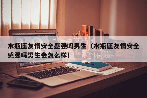水瓶座友情安全感强吗男生(水瓶座友情安全感强吗男生会怎么样)