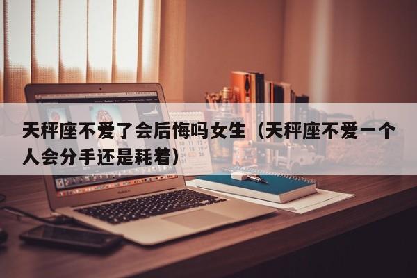 天秤座不爱了会后悔吗女生(天秤座不爱一个人会分手还是耗着)