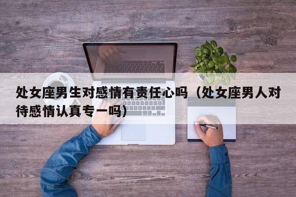 处女座男生对感情有责任心吗(处女座男人对待感情认真专一吗)