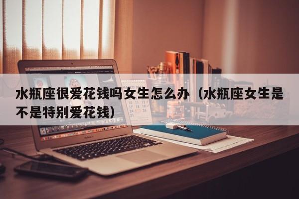 水瓶座很爱花钱吗女生怎么办(水瓶座女生是不是特别爱花钱)