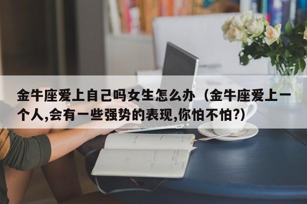 金牛座爱上自己吗女生怎么办(金牛座爱上一个人,会有一些强势的表现,你怕不怕?)