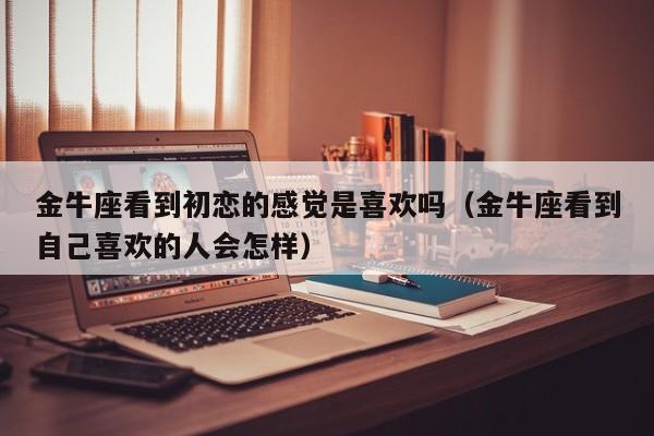 金牛座看到初恋的感觉是喜欢吗(金牛座看到自己喜欢的人会怎样)