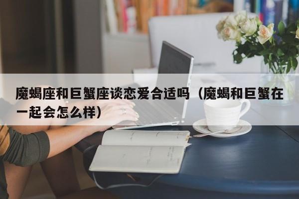 魔蝎座和巨蟹座谈恋爱合适吗(魔蝎和巨蟹在一起会怎么样)