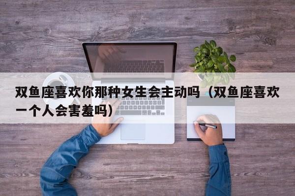 双鱼座喜欢你那种女生会主动吗(双鱼座喜欢一个人会害羞吗)