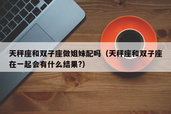 天秤座和双子座做姐妹配吗(天秤座和双子座在一起会有什么结果?)