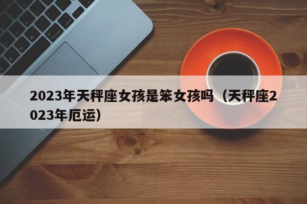 2023年天秤座女孩是笨女孩吗(天秤座2023年厄运)