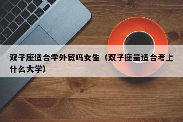 双子座适合学外贸吗女生(双子座最适合考上什么大学)