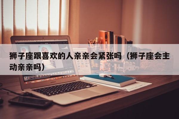 狮子座跟喜欢的人亲亲会紧张吗(狮子座会主动亲亲吗)