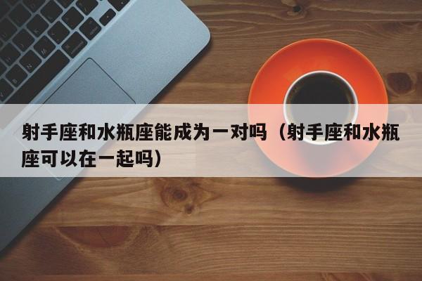射手座和水瓶座能成为一对吗(射手座和水瓶座可以在一起吗)
