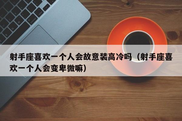 射手座喜欢一个人会故意装高冷吗(射手座喜欢一个人会变卑微嘛)