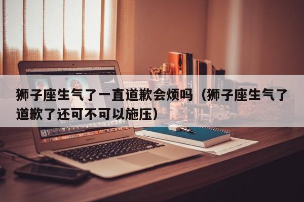 狮子座生气了一直道歉会烦吗(狮子座生气了道歉了还可不可以施压)