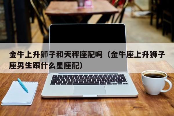 金牛上升狮子和天秤座配吗(金牛座上升狮子座男生跟什么星座配)