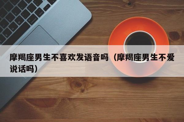 摩羯座男生不喜欢发语音吗(摩羯座男生不爱说话吗)
