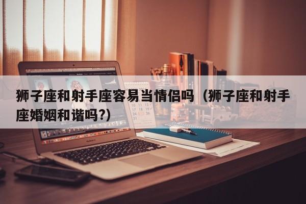 狮子座和射手座容易当情侣吗(狮子座和射手座婚姻和谐吗?)