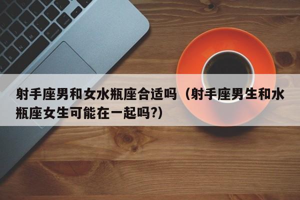 射手座男和女水瓶座合适吗(射手座男生和水瓶座女生可能在一起吗?)