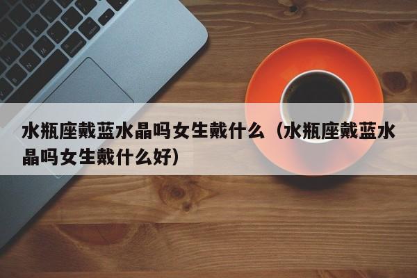 水瓶座戴蓝水晶吗女生戴什么(水瓶座戴蓝水晶吗女生戴什么好)