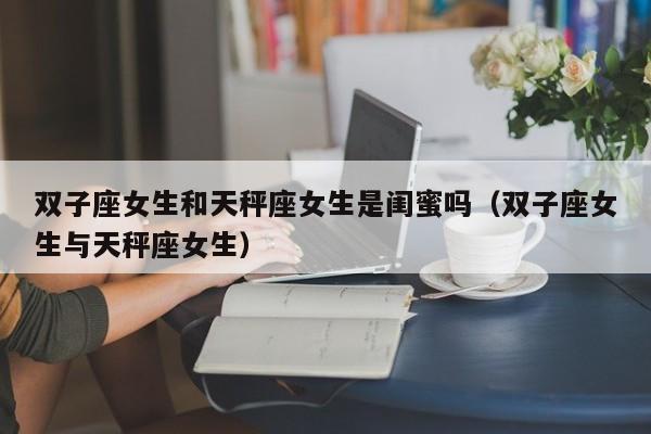 双子座女生和天秤座女生是闺蜜吗(双子座女生与天秤座女生)