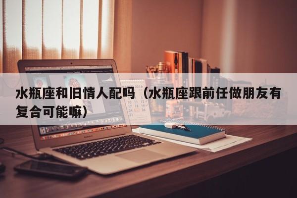 水瓶座和旧情人配吗(水瓶座跟前任做朋友有复合可能嘛)