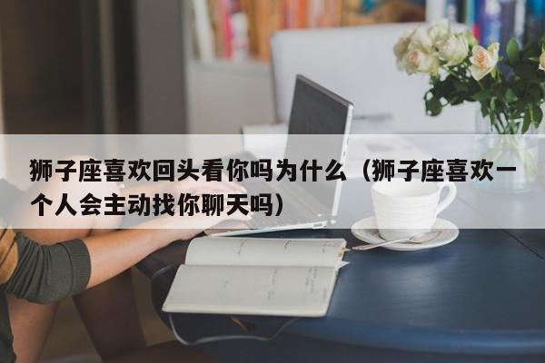 狮子座喜欢回头看你吗为什么(狮子座喜欢一个人会主动找你聊天吗)