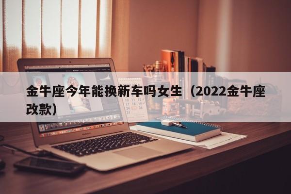 金牛座今年能换新车吗女生(2022金牛座改款)