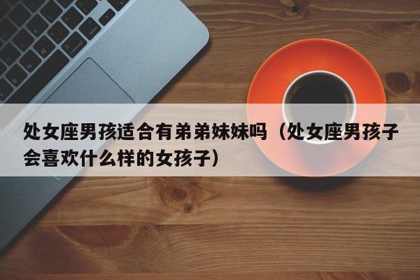 处女座男孩适合有弟弟妹妹吗(处女座男孩子会喜欢什么样的女孩子)