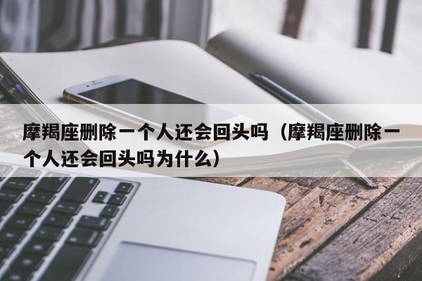 摩羯座删除一个人还会回头吗(摩羯座删除一个人还会回头吗为什么)