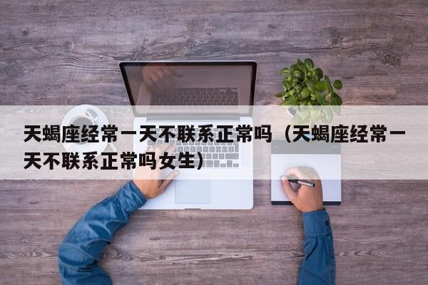 天蝎座经常一天不联系正常吗(天蝎座经常一天不联系正常吗女生)