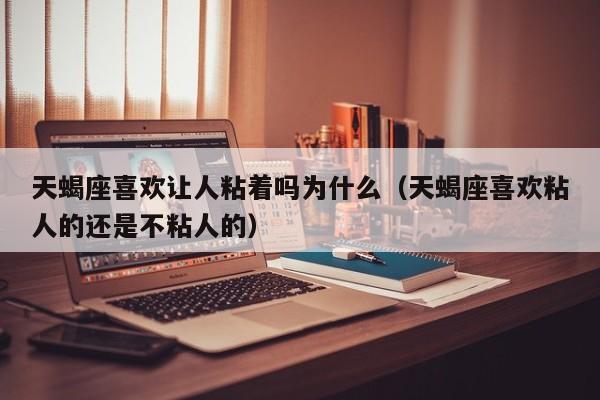 天蝎座喜欢让人粘着吗为什么(天蝎座喜欢粘人的还是不粘人的)