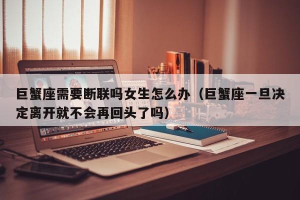 巨蟹座需要断联吗女生怎么办(巨蟹座一旦决定离开就不会再回头了吗)